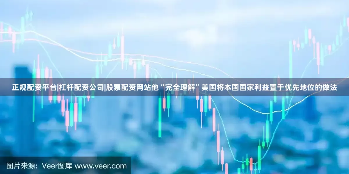正规配资平台|杠杆配资公司|股票配资网站他“完全理解”美国将本国国家利益置于优先地位的做法