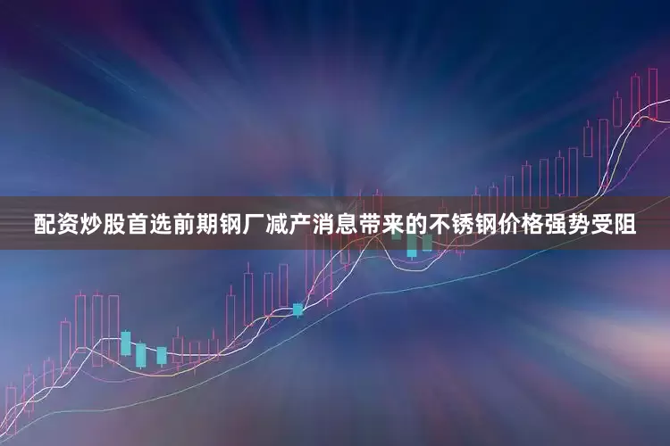 配资炒股首选前期钢厂减产消息带来的不锈钢价格强势受阻