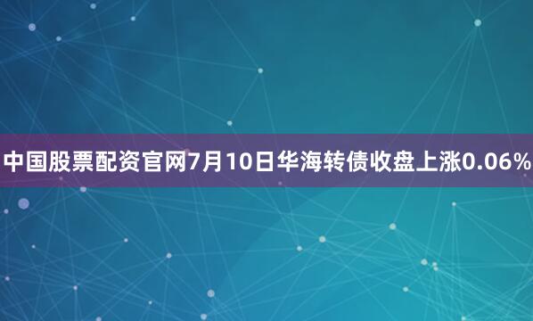 中国股票配资官网7月10日华海转债收盘上涨0.06%