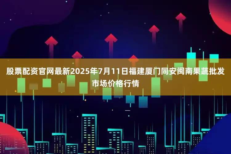 股票配资官网最新2025年7月11日福建厦门同安闽南果蔬批发市场价格行情