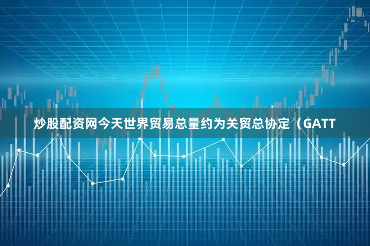 炒股配资网今天世界贸易总量约为关贸总协定（GATT