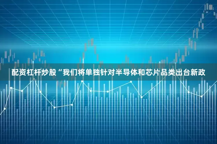 配资杠杆炒股　　“我们将单独针对半导体和芯片品类出台新政
