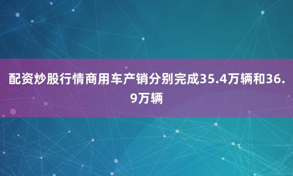 配资炒股行情商用车产销分别完成35.4万辆和36.9万辆